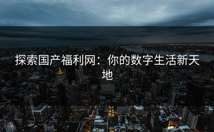 探索国产福利网：你的数字生活新天地