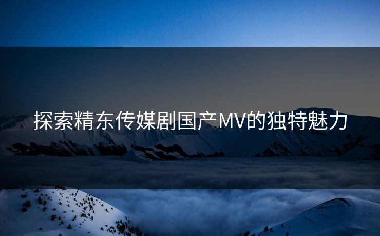 探索精东传媒剧国产MV的独特魅力