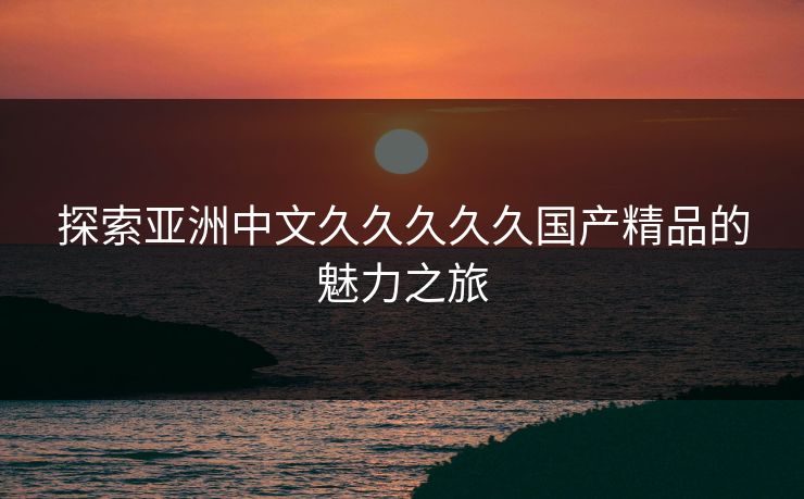 探索亚洲中文久久久久久国产精品的魅力之旅