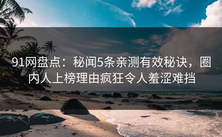 91网盘点：秘闻5条亲测有效秘诀，圈内人上榜理由疯狂令人羞涩难挡