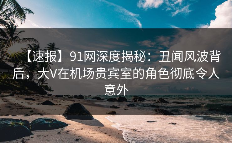 【速报】91网深度揭秘:丑闻风波背后,大V在机场贵宾室的角色彻底令人意外 【速报】91网深度揭秘:丑闻风波背后,大V在机场贵宾室的角色彻底令人意外