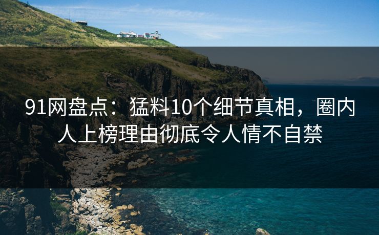91网盘点：猛料10个细节真相，圈内人上榜理由彻底令人情不自禁
