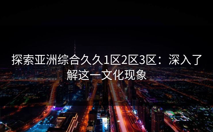 探索亚洲综合久久1区2区3区：深入了解这一文化现象