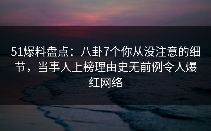 51爆料盘点：八卦7个你从没注意的细节，当事人上榜理由史无前例令人爆红网络