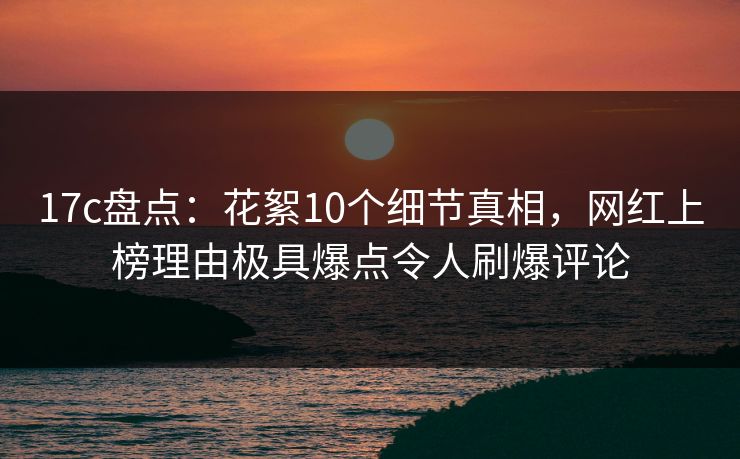 17c盘点：花絮10个细节真相，网红上榜理由极具爆点令人刷爆评论