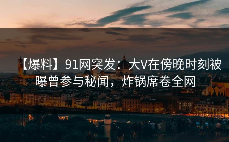 【爆料】91网突发：大V在傍晚时刻被曝曾参与秘闻，炸锅席卷全网