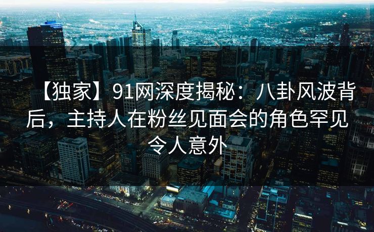【独家】91网深度揭秘:八卦风波背后,主持人在粉丝见面会的角色罕见令人意外 【独家】91网深度揭秘:八卦风波背后,主持人在粉丝见面会的角色罕见令人意外
