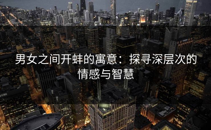 男女之间开蚌的寓意:探寻深层次的情感与智慧 男女之间开蚌的寓意:探寻深层次的情感与智慧