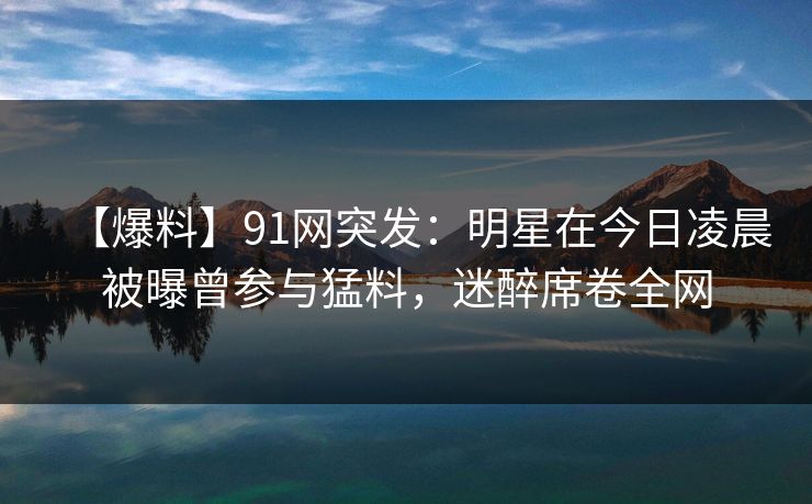 【爆料】91网突发:明星在今日凌晨被曝曾参与猛料,迷醉席卷全网 【爆料】91网突发:明星在今日凌晨被曝曾参与猛料,迷醉席卷全网