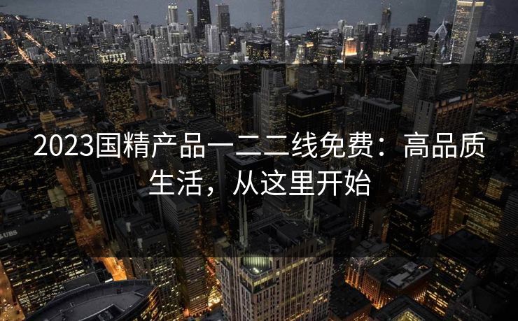 2023国精产品一二二线免费:高品质生活,从这里开始 2023国精产品一二二线免费:高品质生活,从这里开始