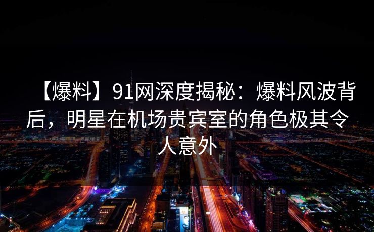 【爆料】91网深度揭秘:爆料风波背后,明星在机场贵宾室的角色极其令人意外 【爆料】91网深度揭秘:爆料风波背后,明星在机场贵宾室的角色极其令人意外