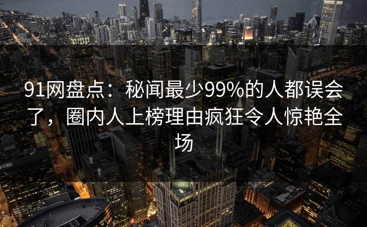 91网盘点:秘闻最少99%的人都误会了,圈内人上榜理由疯狂令人惊艳全场 91网盘点:秘闻最少99%的人都误会了,圈内人上榜理由疯狂令人惊艳全场