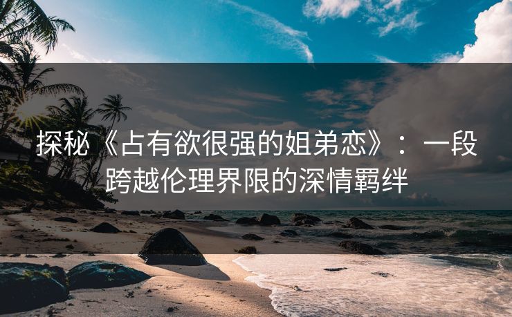 探秘《占有欲很强的姐弟恋》:一段跨越伦理界限的深情羁绊 探秘《占有欲很强的姐弟恋》:一段跨越伦理界限的深情羁绊