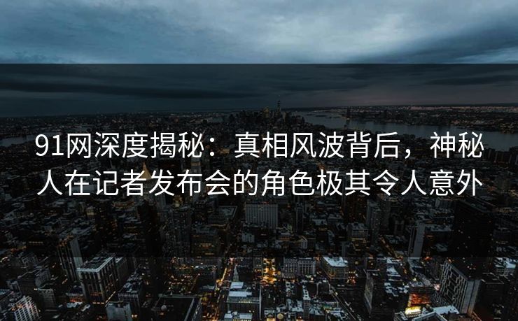 91网深度揭秘：真相风波背后，神秘人在记者发布会的角色极其令人意外