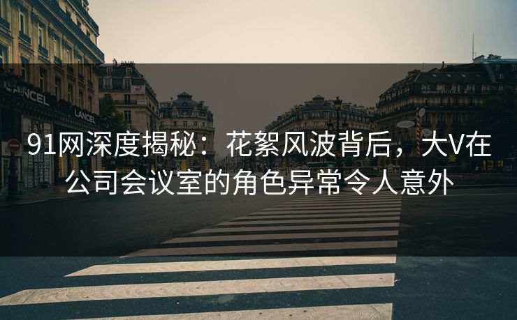 91网深度揭秘:花絮风波背后,大V在公司会议室的角色异常令人意外 91网深度揭秘:花絮风波背后,大V在公司会议室的角色异常令人意外