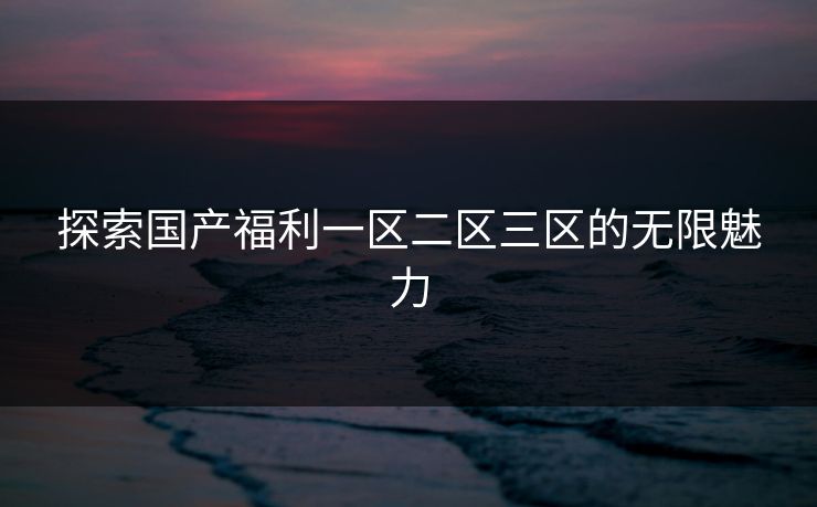 探索国产福利一区二区三区的无限魅力 探索国产福利一区二区三区的无限魅力