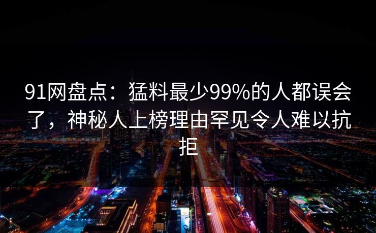 91网盘点：猛料最少99%的人都误会了，神秘人上榜理由罕见令人难以抗拒