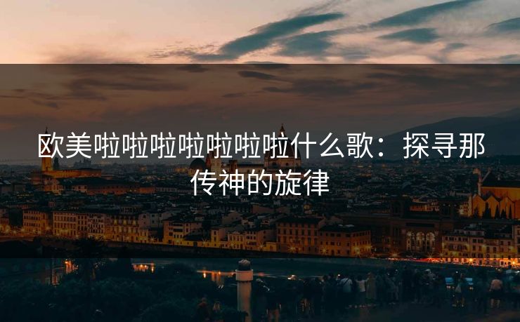 欧美啦啦啦啦啦啦啦什么歌:探寻那传神的旋律 欧美啦啦啦啦啦啦啦什么歌:探寻那传神的旋律