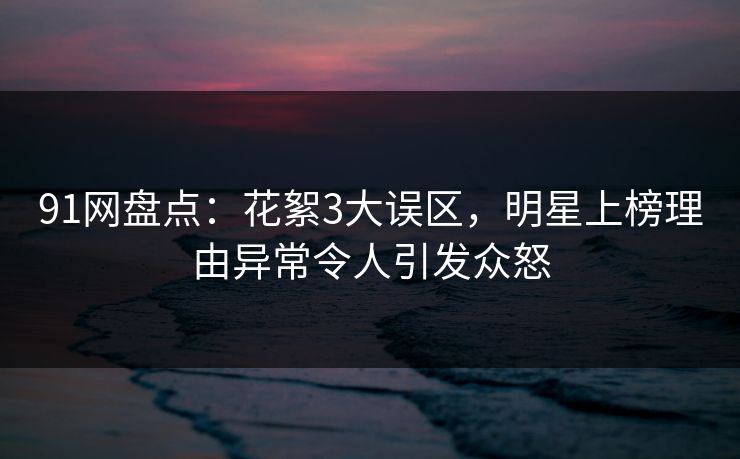91网盘点：花絮3大误区，明星上榜理由异常令人引发众怒