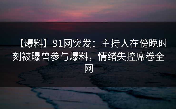 【爆料】91网突发：主持人在傍晚时刻被曝曾参与爆料，情绪失控席卷全网