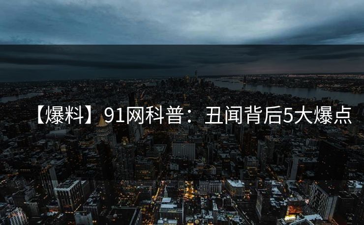 【爆料】91网科普：丑闻背后5大爆点