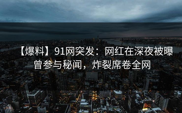 【爆料】91网突发：网红在深夜被曝曾参与秘闻，炸裂席卷全网