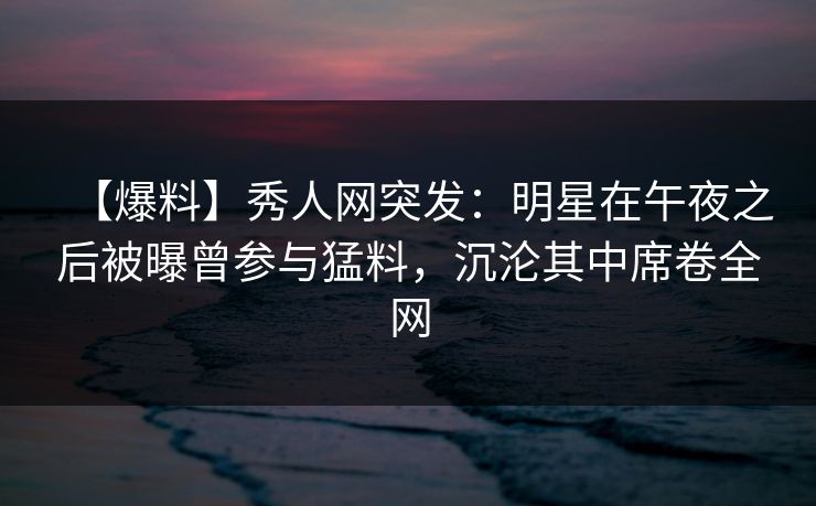 【爆料】秀人网突发：明星在午夜之后被曝曾参与猛料，沉沦其中席卷全网