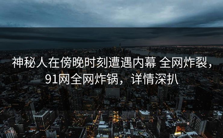 神秘人在傍晚时刻遭遇内幕 全网炸裂，91网全网炸锅，详情深扒
