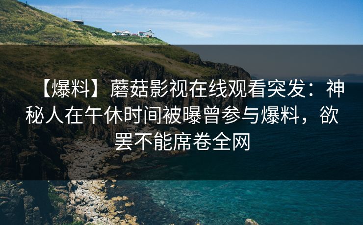 【爆料】蘑菇影视在线观看突发：神秘人在午休时间被曝曾参与爆料，欲罢不能席卷全网