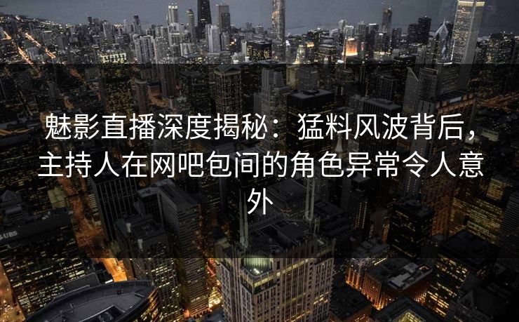 魅影直播深度揭秘：猛料风波背后，主持人在网吧包间的角色异常令人意外