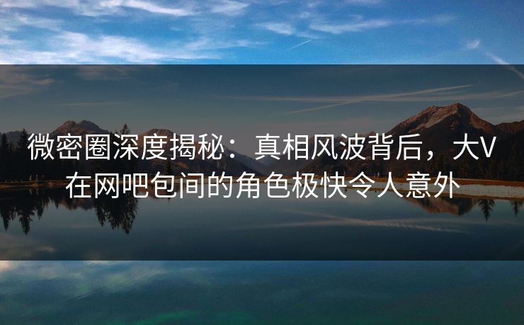 微密圈深度揭秘：真相风波背后，大V在网吧包间的角色极快令人意外