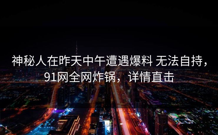 神秘人在昨天中午遭遇爆料 无法自持，91网全网炸锅，详情直击