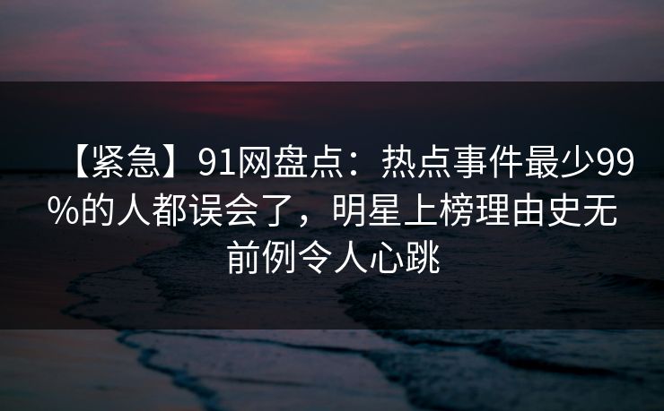 【紧急】91网盘点：热点事件最少99%的人都误会了，明星上榜理由史无前例令人心跳