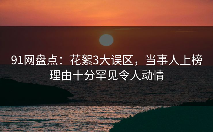 91网盘点：花絮3大误区，当事人上榜理由十分罕见令人动情