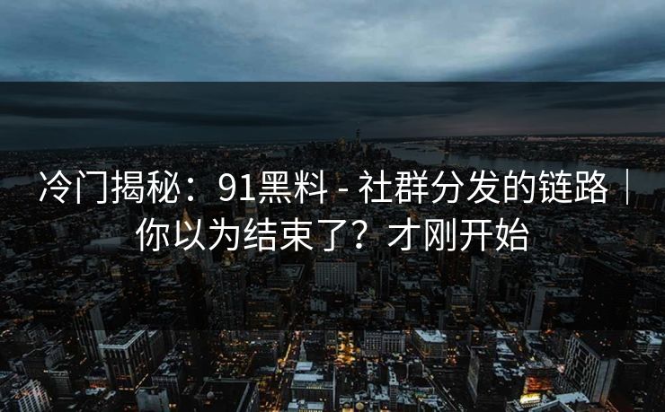 冷门揭秘：91黑料 - 社群分发的链路｜你以为结束了？才刚开始