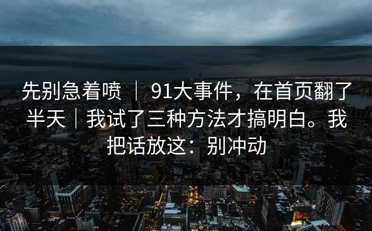 先别急着喷 | 91大事件,在首页翻了半天|我试了三种方法才搞明白。我把话放这:别冲动 先别急着喷 | 91大事件,在首页翻了半天|我试了三种方法才搞明白。我把话放这:别冲动