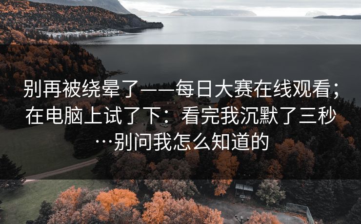 别再被绕晕了——每日大赛在线观看；在电脑上试了下：看完我沉默了三秒…别问我怎么知道的
