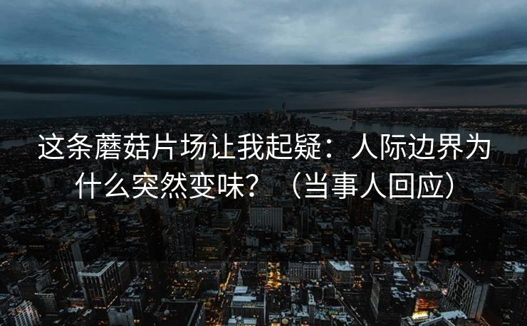这条蘑菇片场让我起疑：人际边界为什么突然变味？（当事人回应）
