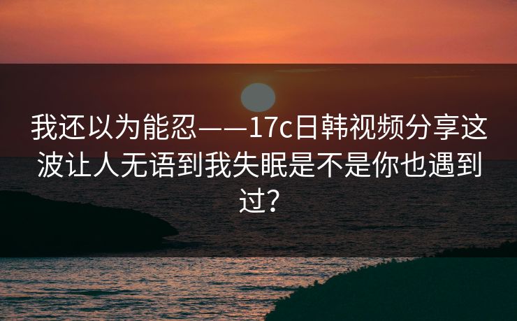 我还以为能忍——17c日韩视频分享这波让人无语到我失眠是不是你也遇到过？