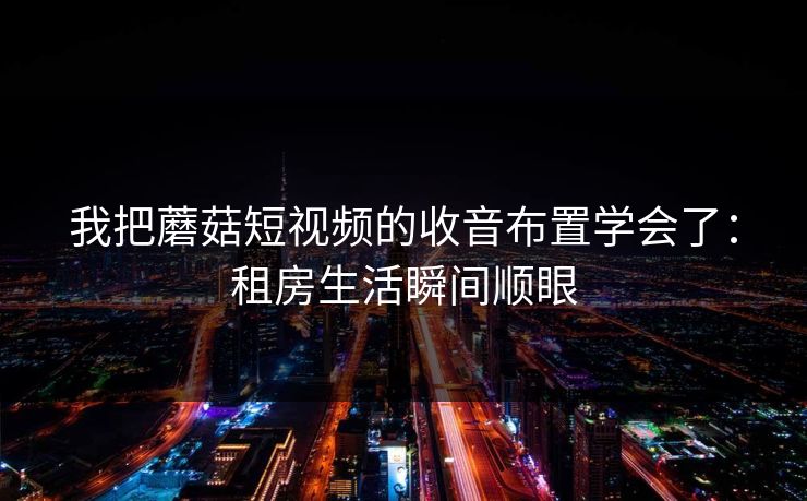 我把蘑菇短视频的收音布置学会了：租房生活瞬间顺眼