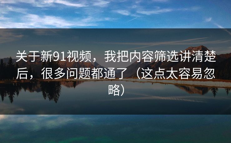 关于新91视频，我把内容筛选讲清楚后，很多问题都通了（这点太容易忽略）