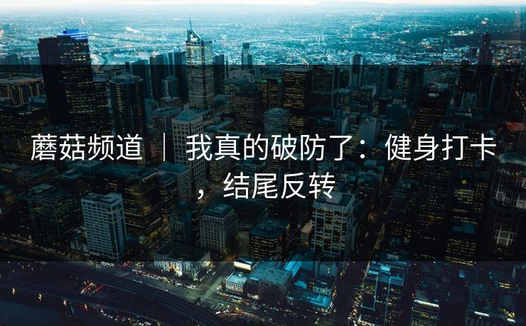 蘑菇频道 | 我真的破防了:健身打卡,结尾反转 蘑菇频道 | 我真的破防了:健身打卡,结尾反转