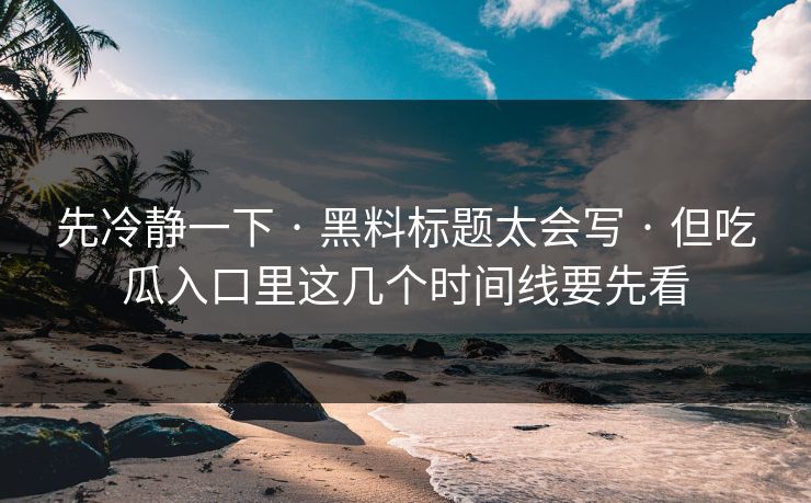 先冷静一下 · 黑料标题太会写 · 但吃瓜入口里这几个时间线要先看