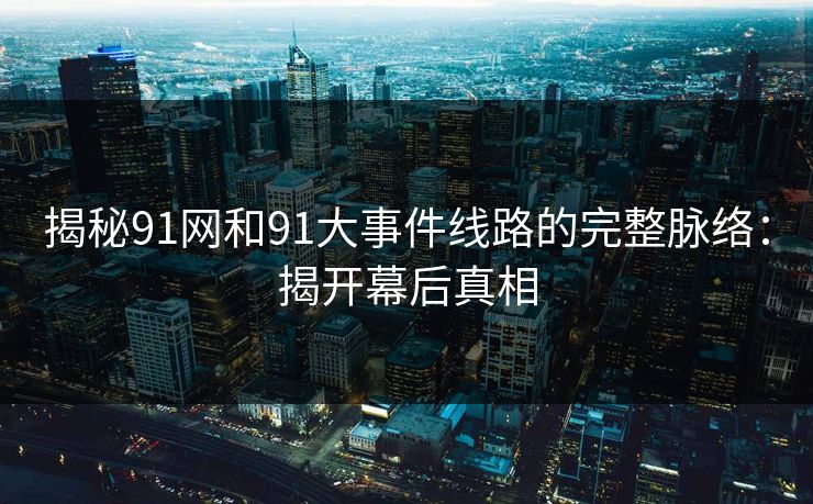 揭秘91网和91大事件线路的完整脉络：揭开幕后真相